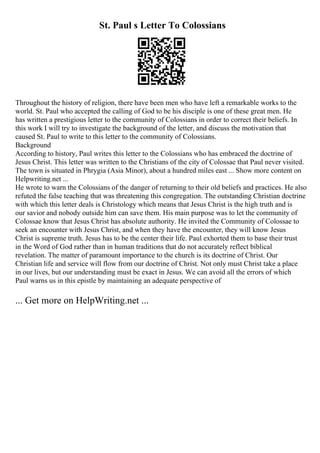 St. Paul s Letter To Colossians
Throughout the history of religion, there have been men who have left a remarkable works to the
world. St. Paul who accepted the calling of God to be his disciple is one of these great men. He
has written a prestigious letter to the community of Colossians in order to correct their beliefs. In
this work I will try to investigate the background of the letter, and discuss the motivation that
caused St. Paul to write to this letter to the community of Colossians.
Background
According to history, Paul writes this letter to the Colossians who has embraced the doctrine of
Jesus Christ. This letter was written to the Christians of the city of Colossae that Paul never visited.
The town is situated in Phrygia (Asia Minor), about a hundred miles east ... Show more content on
Helpwriting.net ...
He wrote to warn the Colossians of the danger of returning to their old beliefs and practices. He also
refuted the false teaching that was threatening this congregation. The outstanding Christian doctrine
with which this letter deals is Christology which means that Jesus Christ is the high truth and is
our savior and nobody outside him can save them. His main purpose was to let the community of
Colossae know that Jesus Christ has absolute authority. He invited the Community of Colossae to
seek an encounter with Jesus Christ, and when they have the encounter, they will know Jesus
Christ is supreme truth. Jesus has to be the center their life. Paul exhorted them to base their trust
in the Word of God rather than in human traditions that do not accurately reflect biblical
revelation. The matter of paramount importance to the church is its doctrine of Christ. Our
Christian life and service will flow from our doctrine of Christ. Not only must Christ take a place
in our lives, but our understanding must be exact in Jesus. We can avoid all the errors of which
Paul warns us in this epistle by maintaining an adequate perspective of
... Get more on HelpWriting.net ...
 