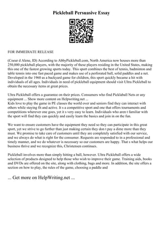 Pickleball Persuasive Essay
FOR IMMEDIATE RELEASE
(Coeur d Alene, ID) According to AbbyPickleball.com, North America now houses more than
250,000 pickleball players, with the majority of these players residing in the United States, making
this one of the fastest growing sports today. This sport combines the best of tennis, badminton and
table tennis into one fast paced game and makes use of a perforated ball, solid paddles and a net.
Developed in the 1960 as a backyard game for children, this sport quickly became a hit with
individuals of all ages. Individuals in need of pickleball equipment should visit Ultra Pickleball to
obtain the necessary items at great prices.
Ultra Pickleball offers a guarantee on their prices. Consumers who find Picklaball Nets or any
equipment ... Show more content on Helpwriting.net ...
Kids love to play the game in PE classes the world over and seniors find they can interact with
others while staying fit and active. It s a competitive sport and one that offers tournaments and
competitions wherever one goes, yet it s very easy to learn. Individuals who aren t familiar with
the sport will find they can quickly and easily learn the basics and join in on the fun.
We want to ensure customers have the equipment they need so they can participate in this great
sport, yet we strive to go further than just making certain they don t pay a dime more than they
must. We promise to take care of customers until they are completely satisfied with our service,
and we always do what is right for the consumer. Requests are responded to in a professional and
timely manner, and we do whatever is necessary so our customers are happy. That s what helps our
business thrive and we recognize this, Christensen continues.
Pickleball involves more than simply hitting a ball, however. Ultra Pickleball offers a wide
selection of products designed to help those who wish to improve their game. Training aids, books
and DVDs are offered on the site, along with clothing, bags and more. In addition, the site offers a
section on how to play, the rules of the game, choosing a paddle and
... Get more on HelpWriting.net ...
 