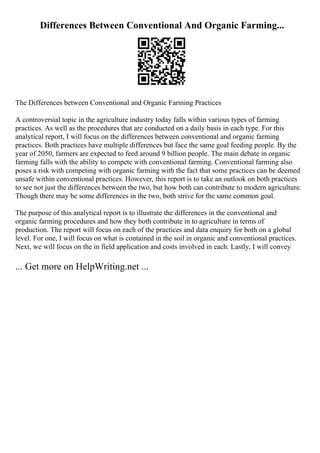 Differences Between Conventional And Organic Farming...
The Differences between Conventional and Organic Farming Practices
A controversial topic in the agriculture industry today falls within various types of farming
practices. As well as the procedures that are conducted on a daily basis in each type. For this
analytical report, I will focus on the differences between conventional and organic farming
practices. Both practices have multiple differences but face the same goal feeding people. By the
year of 2050, farmers are expected to feed around 9 billion people. The main debate in organic
farming falls with the ability to compete with conventional farming. Conventional farming also
poses a risk with competing with organic farming with the fact that some practices can be deemed
unsafe within conventional practices. However, this report is to take an outlook on both practices
to see not just the differences between the two, but how both can contribute to modern agriculture.
Though there may be some differences in the two, both strive for the same common goal.
The purpose of this analytical report is to illustrate the differences in the conventional and
organic farming procedures and how they both contribute in to agriculture in terms of
production. The report will focus on each of the practices and data enquiry for both on a global
level. For one, I will focus on what is contained in the soil in organic and conventional practices.
Next, we will focus on the in field application and costs involved in each. Lastly, I will convey
... Get more on HelpWriting.net ...
 