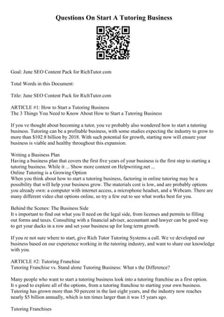 Questions On Start A Tutoring Business
Goal: June SEO Content Pack for RichTutor.com
Total Words in this Document:
Title: June SEO Content Pack for RichTutor.com
ARTICLE #1: How to Start a Tutoring Business
The 3 Things You Need to Know About How to Start a Tutoring Business
If you ve thought about becoming a tutor, you ve probably also wondered how to start a tutoring
business. Tutoring can be a profitable business, with some studies expecting the industry to grow to
more than $102.8 billion by 2018. With such potential for growth, starting now will ensure your
business is viable and healthy throughout this expansion.
Writing a Business Plan
Having a business plan that covers the first five years of your business is the first step to starting a
tutoring business. While it ... Show more content on Helpwriting.net ...
Online Tutoring is a Growing Option
When you think about how to start a tutoring business, factoring in online tutoring may be a
possibility that will help your business grow. The materials cost is low, and are probably options
you already own: a computer with internet access, a microphone headset, and a Webcam. There are
many different video chat options online, so try a few out to see what works best for you.
Behind the Scenes: The Business Side
It s important to find out what you ll need on the legal side, from licenses and permits to filling
out forms and taxes. Consulting with a financial adviser, accountant and lawyer can be good way
to get your ducks in a row and set your business up for long term growth.
If you re not sure where to start, give Rich Tutor Tutoring Systems a call. We ve developed our
business based on our experience working in the tutoring industry, and want to share our knowledge
with you.
ARTICLE #2: Tutoring Franchise
Tutoring Franchise vs. Stand alone Tutoring Business: What s the Difference?
Many people who want to start a tutoring business look into a tutoring franchise as a first option.
It s good to explore all of the options, from a tutoring franchise to starting your own business.
Tutoring has grown more than 50 percent in the last eight years, and the industry now reaches
nearly $5 billion annually, which is ten times larger than it was 15 years ago.
Tutoring Franchises
 