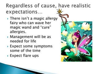    There isn‘t a magic allergy
    fairy who can wave her
    magic wand and ―cure‖
    allergies.
   Management will be as
    needed for life
   Expect some symptoms
    some of the time
   Expect flare ups
 