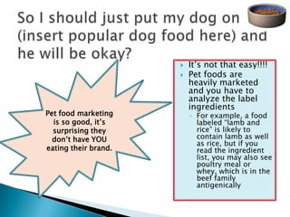    It‘s not that easy!!!!
                         Pet foods are
                          heavily marketed
                          and you have to
                          analyze the label
                          ingredients
Pet food marketing        ◦ For example, a food
  is so good, it‘s          labeled ―lamb and
  surprising they           rice‖ is likely to
  don‘t have YOU            contain lamb as well
                            as rice, but if you
eating their brand.         read the ingredient
                            list, you may also see
                            poultry meal or
                            whey, which is in the
                            beef family
                            antigenically
 