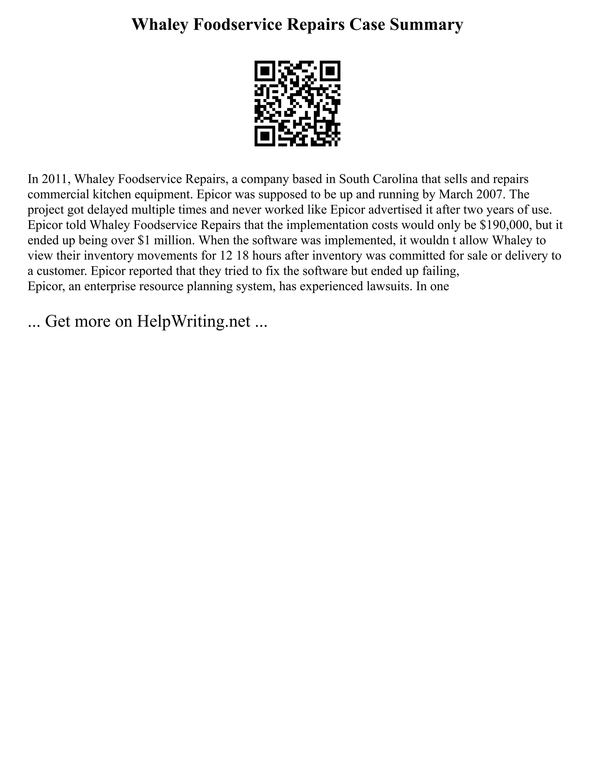 Whaley Foodservice Repairs Case Summary
In 2011, Whaley Foodservice Repairs, a company based in South Carolina that sells and repairs
commercial kitchen equipment. Epicor was supposed to be up and running by March 2007. The
project got delayed multiple times and never worked like Epicor advertised it after two years of use.
Epicor told Whaley Foodservice Repairs that the implementation costs would only be $190,000, but it
ended up being over $1 million. When the software was implemented, it wouldn t allow Whaley to
view their inventory movements for 12 18 hours after inventory was committed for sale or delivery to
a customer. Epicor reported that they tried to fix the software but ended up failing,
Epicor, an enterprise resource planning system, has experienced lawsuits. In one
... Get more on HelpWriting.net ...
 