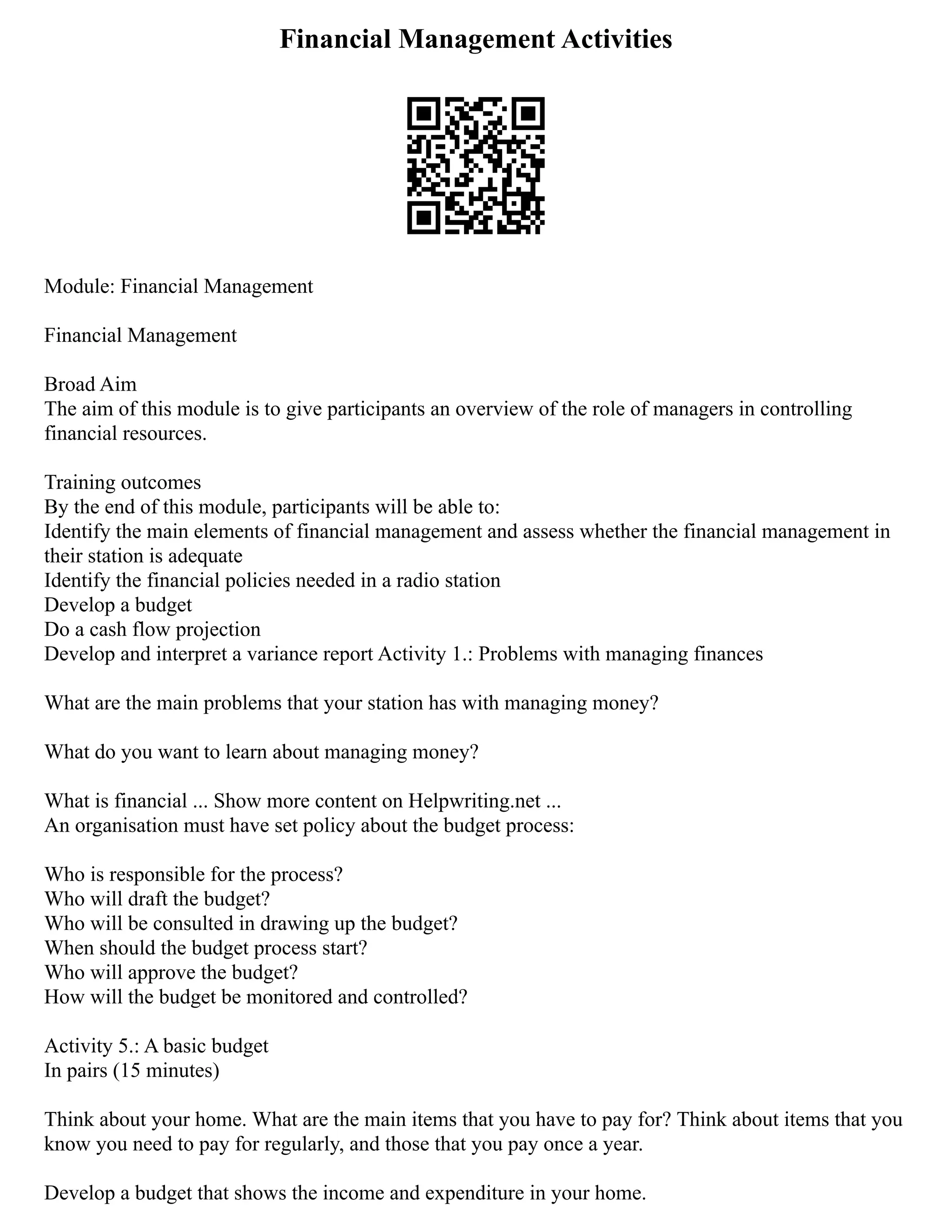 Financial Management Activities
Module: Financial Management
Financial Management
Broad Aim
The aim of this module is to give participants an overview of the role of managers in controlling
financial resources.
Training outcomes
By the end of this module, participants will be able to:
Identify the main elements of financial management and assess whether the financial management in
their station is adequate
Identify the financial policies needed in a radio station
Develop a budget
Do a cash flow projection
Develop and interpret a variance report Activity 1.: Problems with managing finances
What are the main problems that your station has with managing money?
What do you want to learn about managing money?
What is financial ... Show more content on Helpwriting.net ...
An organisation must have set policy about the budget process:
Who is responsible for the process?
Who will draft the budget?
Who will be consulted in drawing up the budget?
When should the budget process start?
Who will approve the budget?
How will the budget be monitored and controlled?
Activity 5.: A basic budget
In pairs (15 minutes)
Think about your home. What are the main items that you have to pay for? Think about items that you
know you need to pay for regularly, and those that you pay once a year.
Develop a budget that shows the income and expenditure in your home.
 