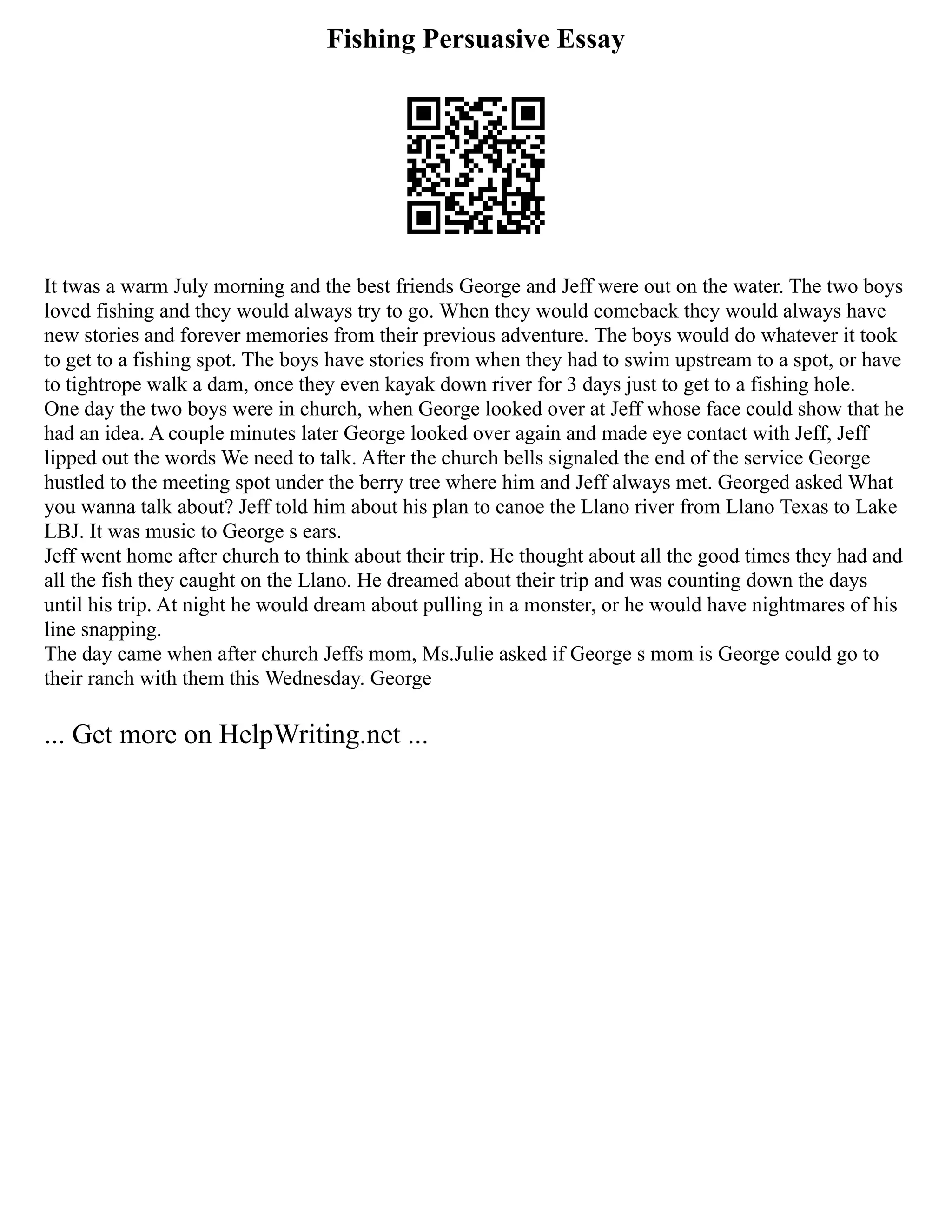 Fishing Persuasive Essay
It twas a warm July morning and the best friends George and Jeff were out on the water. The two boys
loved fishing and they would always try to go. When they would comeback they would always have
new stories and forever memories from their previous adventure. The boys would do whatever it took
to get to a fishing spot. The boys have stories from when they had to swim upstream to a spot, or have
to tightrope walk a dam, once they even kayak down river for 3 days just to get to a fishing hole.
One day the two boys were in church, when George looked over at Jeff whose face could show that he
had an idea. A couple minutes later George looked over again and made eye contact with Jeff, Jeff
lipped out the words We need to talk. After the church bells signaled the end of the service George
hustled to the meeting spot under the berry tree where him and Jeff always met. Georged asked What
you wanna talk about? Jeff told him about his plan to canoe the Llano river from Llano Texas to Lake
LBJ. It was music to George s ears.
Jeff went home after church to think about their trip. He thought about all the good times they had and
all the fish they caught on the Llano. He dreamed about their trip and was counting down the days
until his trip. At night he would dream about pulling in a monster, or he would have nightmares of his
line snapping.
The day came when after church Jeffs mom, Ms.Julie asked if George s mom is George could go to
their ranch with them this Wednesday. George
... Get more on HelpWriting.net ...
 