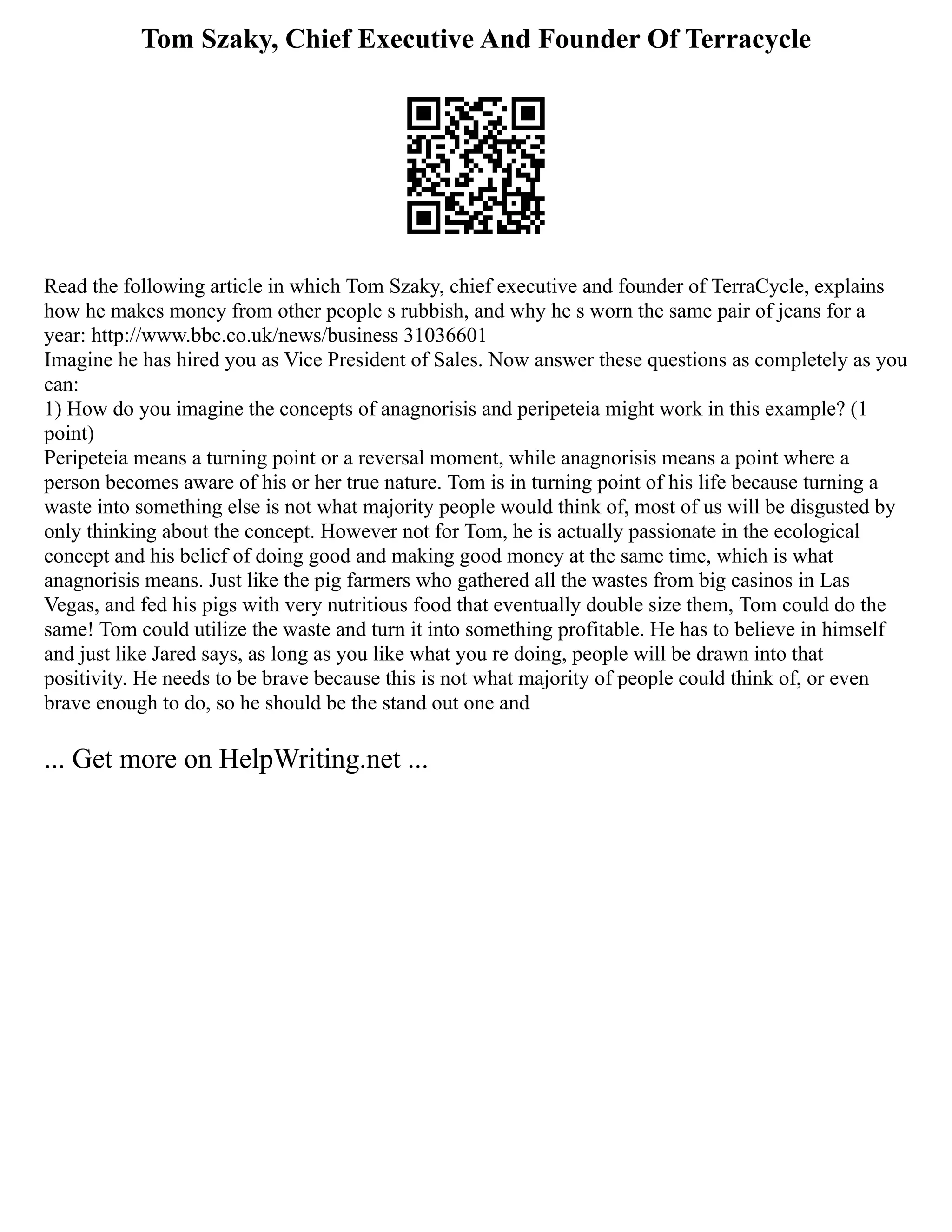 Tom Szaky, Chief Executive And Founder Of Terracycle
Read the following article in which Tom Szaky, chief executive and founder of TerraCycle, explains
how he makes money from other people s rubbish, and why he s worn the same pair of jeans for a
year: http://www.bbc.co.uk/news/business 31036601
Imagine he has hired you as Vice President of Sales. Now answer these questions as completely as you
can:
1) How do you imagine the concepts of anagnorisis and peripeteia might work in this example? (1
point)
Peripeteia means a turning point or a reversal moment, while anagnorisis means a point where a
person becomes aware of his or her true nature. Tom is in turning point of his life because turning a
waste into something else is not what majority people would think of, most of us will be disgusted by
only thinking about the concept. However not for Tom, he is actually passionate in the ecological
concept and his belief of doing good and making good money at the same time, which is what
anagnorisis means. Just like the pig farmers who gathered all the wastes from big casinos in Las
Vegas, and fed his pigs with very nutritious food that eventually double size them, Tom could do the
same! Tom could utilize the waste and turn it into something profitable. He has to believe in himself
and just like Jared says, as long as you like what you re doing, people will be drawn into that
positivity. He needs to be brave because this is not what majority of people could think of, or even
brave enough to do, so he should be the stand out one and
... Get more on HelpWriting.net ...
 