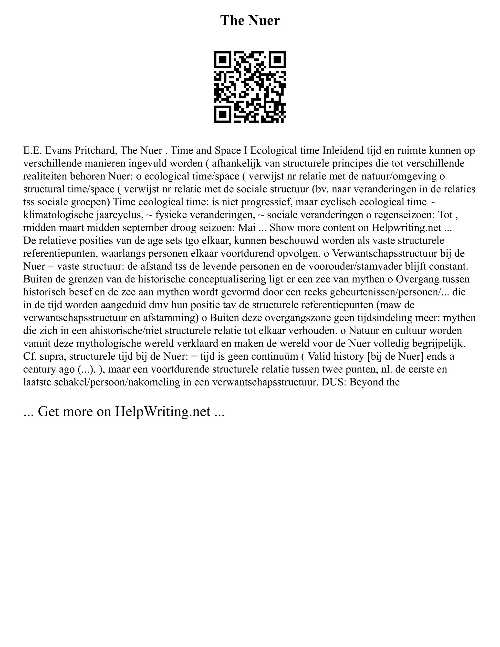 The Nuer
E.E. Evans Pritchard, The Nuer . Time and Space I Ecological time Inleidend tijd en ruimte kunnen op
verschillende manieren ingevuld worden ( afhankelijk van structurele principes die tot verschillende
realiteiten behoren Nuer: o ecological time/space ( verwijst nr relatie met de natuur/omgeving o
structural time/space ( verwijst nr relatie met de sociale structuur (bv. naar veranderingen in de relaties
tss sociale groepen) Time ecological time: is niet progressief, maar cyclisch ecological time ~
klimatologische jaarcyclus, ~ fysieke veranderingen, ~ sociale veranderingen o regenseizoen: Tot ,
midden maart midden september droog seizoen: Mai ... Show more content on Helpwriting.net ...
De relatieve posities van de age sets tgo elkaar, kunnen beschouwd worden als vaste structurele
referentiepunten, waarlangs personen elkaar voortdurend opvolgen. o Verwantschapsstructuur bij de
Nuer = vaste structuur: de afstand tss de levende personen en de voorouder/stamvader blijft constant.
Buiten de grenzen van de historische conceptualisering ligt er een zee van mythen o Overgang tussen
historisch besef en de zee aan mythen wordt gevormd door een reeks gebeurtenissen/personen/... die
in de tijd worden aangeduid dmv hun positie tav de structurele referentiepunten (maw de
verwantschapsstructuur en afstamming) o Buiten deze overgangszone geen tijdsindeling meer: mythen
die zich in een ahistorische/niet structurele relatie tot elkaar verhouden. o Natuur en cultuur worden
vanuit deze mythologische wereld verklaard en maken de wereld voor de Nuer volledig begrijpelijk.
Cf. supra, structurele tijd bij de Nuer: = tijd is geen continuüm ( Valid history [bij de Nuer] ends a
century ago (...). ), maar een voortdurende structurele relatie tussen twee punten, nl. de eerste en
laatste schakel/persoon/nakomeling in een verwantschapsstructuur. DUS: Beyond the
... Get more on HelpWriting.net ...
 