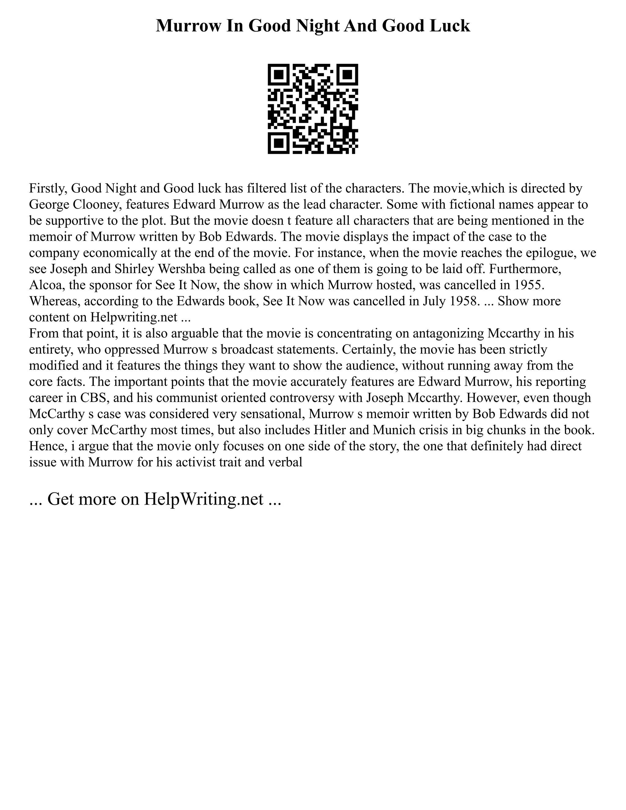 Murrow In Good Night And Good Luck
Firstly, Good Night and Good luck has filtered list of the characters. The movie,which is directed by
George Clooney, features Edward Murrow as the lead character. Some with fictional names appear to
be supportive to the plot. But the movie doesn t feature all characters that are being mentioned in the
memoir of Murrow written by Bob Edwards. The movie displays the impact of the case to the
company economically at the end of the movie. For instance, when the movie reaches the epilogue, we
see Joseph and Shirley Wershba being called as one of them is going to be laid off. Furthermore,
Alcoa, the sponsor for See It Now, the show in which Murrow hosted, was cancelled in 1955.
Whereas, according to the Edwards book, See It Now was cancelled in July 1958. ... Show more
content on Helpwriting.net ...
From that point, it is also arguable that the movie is concentrating on antagonizing Mccarthy in his
entirety, who oppressed Murrow s broadcast statements. Certainly, the movie has been strictly
modified and it features the things they want to show the audience, without running away from the
core facts. The important points that the movie accurately features are Edward Murrow, his reporting
career in CBS, and his communist oriented controversy with Joseph Mccarthy. However, even though
McCarthy s case was considered very sensational, Murrow s memoir written by Bob Edwards did not
only cover McCarthy most times, but also includes Hitler and Munich crisis in big chunks in the book.
Hence, i argue that the movie only focuses on one side of the story, the one that definitely had direct
issue with Murrow for his activist trait and verbal
... Get more on HelpWriting.net ...
 