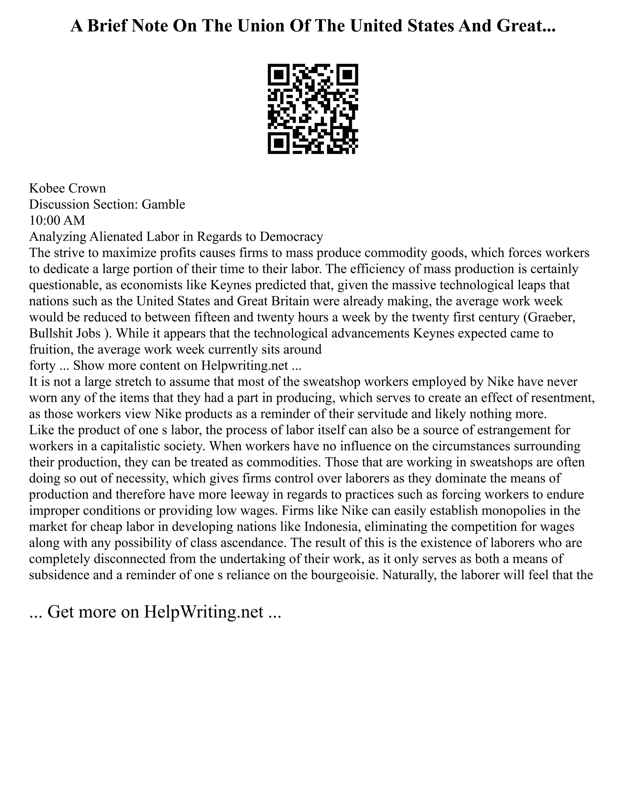A Brief Note On The Union Of The United States And Great...
Kobee Crown
Discussion Section: Gamble
10:00 AM
Analyzing Alienated Labor in Regards to Democracy
The strive to maximize profits causes firms to mass produce commodity goods, which forces workers
to dedicate a large portion of their time to their labor. The efficiency of mass production is certainly
questionable, as economists like Keynes predicted that, given the massive technological leaps that
nations such as the United States and Great Britain were already making, the average work week
would be reduced to between fifteen and twenty hours a week by the twenty first century (Graeber,
Bullshit Jobs ). While it appears that the technological advancements Keynes expected came to
fruition, the average work week currently sits around
forty ... Show more content on Helpwriting.net ...
It is not a large stretch to assume that most of the sweatshop workers employed by Nike have never
worn any of the items that they had a part in producing, which serves to create an effect of resentment,
as those workers view Nike products as a reminder of their servitude and likely nothing more.
Like the product of one s labor, the process of labor itself can also be a source of estrangement for
workers in a capitalistic society. When workers have no influence on the circumstances surrounding
their production, they can be treated as commodities. Those that are working in sweatshops are often
doing so out of necessity, which gives firms control over laborers as they dominate the means of
production and therefore have more leeway in regards to practices such as forcing workers to endure
improper conditions or providing low wages. Firms like Nike can easily establish monopolies in the
market for cheap labor in developing nations like Indonesia, eliminating the competition for wages
along with any possibility of class ascendance. The result of this is the existence of laborers who are
completely disconnected from the undertaking of their work, as it only serves as both a means of
subsidence and a reminder of one s reliance on the bourgeoisie. Naturally, the laborer will feel that the
... Get more on HelpWriting.net ...
 
