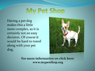Having a pet dog
makes this a little
more complex, as it is
certainly not an easy
decision. Of course it
would be hard to travel
along with your pet
dog,
For more information on click here:
www.mypetshop.org
 