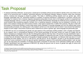Task Proposal 
‣ In classical authorship attribution, we are given a closed set of candidate authors and are asked to identify which one of them is the 
author of an anonymous text. In addition, authorship attribution can distinguish between classes of authors, rather than individual 
authors, studying how language is shared by people. This helps in identifying profiling aspects such as: gender, age, native 
language, personality type, etc. Authorship profiling is a problem of growing importance in applications in forensics, security and 
marketing. For instance, from a forensic linguistics perspective being able to know what is the linguistic profile of a suspected text 
message (language used by a certain type of people) and identify characteristics (language as evidence) just by analyzing the text 
would certainly help considering suspects. Similarly, from a marketing viewpoint, companies may be interested in knowing, on the 
basis of the analysis of blogs and online product reviews, what types of people like or dislike their products. We plan to deal with 
the problem of authorship profiling in social media being mainly interested in everyday language and how this reflects basic social 
and personality processes. Our starting point is the research carried out in the seminal work [1] where it was showed that statistical 
analysis of word usage in documents could be used to determine an author's gender, age, native language and personality type. 
‣ In PAN-2013 we aim at considering the gender and age aspects of the authorship profiling problem, both in English and Spanish. 
So far research work in computational linguistics [1] and social psychology [2] has been carried out mainly for English and we 
believe interesting to investigate what are also the distinguishing features that may help in the gender and age classification task in 
a language different than English. In order to investigate the feasibility of organizing such task, we are in the process of assembling 
a corpus that will ultimately include tens of thousands of labeled examples. As age classes, we followed what was done in [1] and 
considered the three classes: 10s (13-17), 20s (23-27), and 30s (33-47). As for evaluation, we plan to use the standard precision, 
recall and F-score combined for both the age and gender classification aspects of the authorship profiling problem. Last, as case 
use we are discussing the possibility of including documents composed of chat lines of the authorship profiling task on Sexual 
Predator Identification that was organized at PAN-2012 [3], being the ground truth (in terms of gender and age) of victims and 
sexual predators already available. 
[1] S. Argamon, M. Koppel, J. Pennebaker and J. Schler (2009), Automatically profiling the author of an anonymous text, Communications of the ACM 52 (2): 119--123 
[2] J. Pennebaker (2011). The secret life of pronouns: What our words say about us. New York: Bloomsbury Publishing, 2011 
[3] G. Inches and F. Crestani (2012). Overview of the International Sexual Predator Identification Competition at PAN-2012. In Pamela Forner, Jussi Karlgren, and Christa Womser-Hacker, editors, CLEF 2012 Evaluation Labs and Workshop -- 
Working Notes Papers, September 2012. 
 