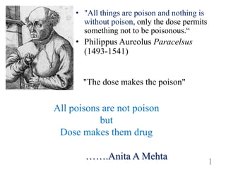 • "All things are poison and nothing is
without poison, only the dose permits
something not to be poisonous.“
• Philippus Aureolus Paracelsus
(1493-1541)
1
All poisons are not poison
but
Dose makes them drug
…….Anita A Mehta
"The dose makes the poison"
 