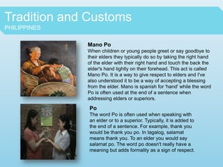 Tradition and Customs
PHILIPPINES
Mano Po
When children or young people greet or say goodbye to
their elders they typically do so by taking the right hand
of the elder with their right hand and touch the back the
elder's hand lightly on their forehead. This act is called
Mano Po. It is a way to give respect to elders and I've
also understood it to be a way of accepting a blessing
from the elder. Mano is spanish for 'hand' while the word
Po is often used at the end of a sentence when
addressing elders or superiors.
Po
The word Po is often used when speaking with
an elder or to a superior. Typically, it is added to
the end of a sentence. For example, thank you
would be thank you po. In tagalog, salamat
means thank you. To an elder you would say
salamat po. The word po doesn't really have a
meaning but adds formality as a sign of respect.
 