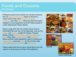 Foods and Cousine
PHILIPPINES
Philippine cuisine has evolved over several centuries
from its Malayo-Polynesian origins to become a
mixed cuisine with many Hispanic, Chinese,
American, and other Asian influences that have been
adapted to local ingredients and the Filipino palate to
create distinctively Filipino dishes.
Dishes range from the very simple, like a meal of
fried salted fish and rice, to the elaborate, such as the
paellas and cocidos created for fiestas. Popular
dishes include lechón, adobo, sinigang, kare-kare,
tapa, crispy pata, pancit, lumpia, and halo-halo.
Some common local ingredients used in cooking are
calamondins, coconuts, saba (a kind of short wide
plantain), mangoes, milkfish, and fish sauce.
Filipino taste buds tend to favor robust flavors but the
cuisine is not as spicy as those of its neighbors.
Halo-Halo
Letchon (roasted pig)
 