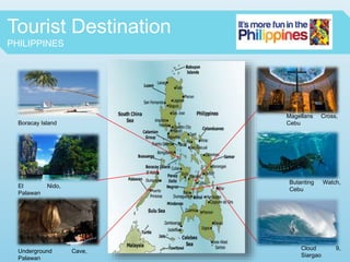 Tourist Destination
PHILIPPINES
Boracay Island
El Nido,
Palawan
Underground Cave,
Palawan
Magellans Cross,
Cebu
Butanting Watch,
Cebu
Cloud 9,
Siargao
 