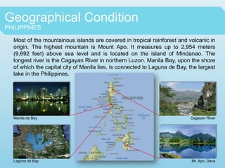Geographical Condition
PHILIPPINES
Most of the mountainous islands are covered in tropical rainforest and volcanic in
origin. The highest mountain is Mount Apo. It measures up to 2,954 meters
(9,692 feet) above sea level and is located on the island of Mindanao. The
longest river is the Cagayan River in northern Luzon. Manila Bay, upon the shore
of which the capital city of Manila lies, is connected to Laguna de Bay, the largest
lake in the Philippines.
Manila de Bay
Laguna de Bay
Cagayan River
Mt. Apo, Dava
 