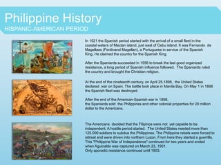Philippine History
HISPANIC-AMERICAN PERIOD
In 1521 the Spanish period started with the arrival of a small fleet in the
coastal waters of Mactan island, just east of Cebu island. It was Fernando de
Magellaes (Ferdinand Magellan), a Portuguese in service of the Spanish
King. He claimed the country for the Spanish King.
After the Spaniards succeeded in 1556 to break the last good organized
resistance, a long period of Spanish influence followed. The Spaniards ruled
the country and brought the Christian religion.
At the end of the nineteenth century, on April 25,1898, the United States
declared war on Spain. The battle took place in Manila Bay. On May 1 in 1898
the Spanish fleet was destroyed.
After the end of the American-Spanish war in 1898,
the Spaniards sold the Philippines and other colonial properties for 20 million
dollar to the Americans.
The Americans decided that the Filipinos were not yet capable to be
independent. A hostile period started. The United States needed more than
125.000 soldiers to subdue the Philippines. The Philippine rebels were forced to
retreat and were driven into northern Luzon. From here they started a guerrilla.
This "Philippine War of Independence" continued for two years and ended
when Aguinaldo was captured on March 23, 1901.
Only sporadic resistance continued until 1903.
 