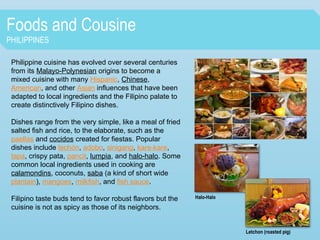 Foods and Cousine
PHILIPPINES
Philippine cuisine has evolved over several centuries
from its Malayo-Polynesian origins to become a
mixed cuisine with many Hispanic, Chinese,
American, and other Asian influences that have been
adapted to local ingredients and the Filipino palate to
create distinctively Filipino dishes.
Dishes range from the very simple, like a meal of fried
salted fish and rice, to the elaborate, such as the
paellas and cocidos created for fiestas. Popular
dishes include lechón, adobo, sinigang, kare-kare,
tapa, crispy pata, pancit, lumpia, and halo-halo. Some
common local ingredients used in cooking are
calamondins, coconuts, saba (a kind of short wide
plantain), mangoes, milkfish, and fish sauce.
Filipino taste buds tend to favor robust flavors but the
cuisine is not as spicy as those of its neighbors.
Halo-Halo
Letchon (roasted pig)
 