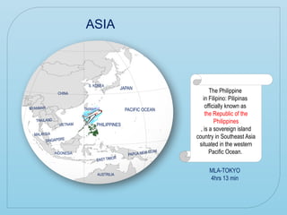 The Philippine
in Filipino: Pilipinas
officially known as
the Republic of the
Philippines
, is a sovereign island
country in Southeast Asia
situated in the western
Pacific Ocean.
ASIA
PACIFIC OCEAN
PACIFIC OCEAN
JAPAN
PHILIPPINES
CHINA
AUSTRILIA
INDONESIA
MALAYSIA
TAIWAN
SINGAPORE
THAILAND
VIETNAM
S. KOREA
PAPUA NEW GUINI
EAST TIMOR
MYANMAR
MLA-TOKYO
4hrs 13 min
 