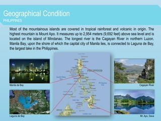 Geographical Condition
PHILIPPINES
Most of the mountainous islands are covered in tropical rainforest and volcanic in origin. The
highest mountain is Mount Apo. It measures up to 2,954 meters (9,692 feet) above sea level and is
located on the island of Mindanao. The longest river is the Cagayan River in northern Luzon.
Manila Bay, upon the shore of which the capital city of Manila lies, is connected to Laguna de Bay,
the largest lake in the Philippines.
Manila de Bay
Laguna de Bay
Cagayan River
Mt. Apo, Dava
 