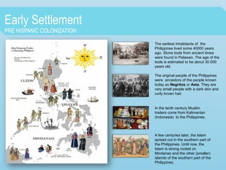 Early Settlement
PRE HISPANIC COLONIZATION
The earliest inhabitants of the
Philippines lived some 40000 years
ago. Stone tools from ancient times
were found in Palawan. The age of the
tools is estimated to be about 30.000
years old.
The original people of the Philippines
were ancestors of the people known
today as Negritos or Aeta. They are
very small people with a dark skin and
curly brown hair.
In the tenth century Muslim
traders come from Kalimantan
(Indonesia) to the Philippines.
A few centuries later, the Islam
spread out in the southern part of
the Philippines. Until now, the
Islam is strong rooted on
Mindanao and the other (smaller)
islands of the southern part of the
Philippines.
 