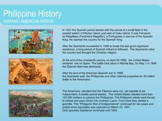 Philippine History
HISPANIC-AMERICAN PERIOD
In 1521 the Spanish period started with the arrival of a small fleet in the
coastal waters of Mactan island, just east of Cebu island. It was Fernando
de Magellaes (Ferdinand Magellan), a Portuguese in service of the Spanish
King. He claimed the country for the Spanish King.
After the Spaniards succeeded in 1556 to break the last good organized
resistance, a long period of Spanish influence followed. The Spaniards ruled
the country and brought the Christian religion.
At the end of the nineteenth century, on April 25,1898, the United States
declared war on Spain. The battle took place in Manila Bay. On May 1 in 1898
the Spanish fleet was destroyed.
After the end of the American-Spanish war in 1898,
the Spaniards sold the Philippines and other colonial properties for 20 million
dollar to the Americans.
The Americans decided that the Filipinos were not yet capable to be
independent. A hostile period started. The United States needed more than
125.000 soldiers to subdue the Philippines. The Philippine rebels were forced
to retreat and were driven into northern Luzon. From here they started a
guerrilla. This "Philippine War of Independence" continued for two years and
ended when Aguinaldo was captured on March 23, 1901.
Only sporadic resistance continued until 1903.
 