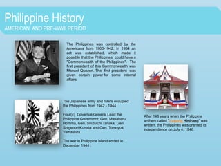 Philippine History
AMERICAN AND PRE-WWII PERIOD
The Philippines was controlled by the
Americans from 1900-1942. In 1934 an
act was established, which made it
possible that the Philippines could have a
"Commonwealth of the Philippines". The
first president of this Commonwealth was
Manuel Quezon. The first president was
given certain power for some internal
affairs.
The Japanese army and rulers occupied
the Philippines from 1942 - 1944
Four(4) Governal-General Lead the
Philippine Governmnt: Gen. Masaharu
Homma, Gen. Shizuichi Tanaka, Gen.
Shigenori Kuroda and Gen. Tomoyuki
Yamashita.
The war in Philippine island ended in
December 1944 .
After 148 years when the Philippine
anthem called "Lupang Hinirang“ was
written, the Philippines was granted its
independence on July 4, 1946.
 