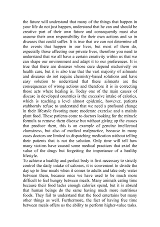 the future will understand that many of the things that happen in
your life do not just happen, understand that he can and should be
creative part of their own future and consequently must also
assume their own responsibility for their own actions and so in
diseases that could suffer. It is true that we can not determine all
the events that happen in our lives, but most of them do,
especially those affecting our private lives, therefore you need to
understand that we all have a certain creativity within us that we
can shape our environment and adapt it to our preferences. It is
true that there are diseases whose cure depend exclusively on
health care, but it is also true that the vast majority of ailments
and diseases do not require chemistry-based solutions and have
easy solution to understand that these ailments are the
consequences of wrong actions and therefore it is in correcting
those acts where healing is. Today one of the main causes of
disease in developed countries is the excessive intake of calories,
which is reaching a level almost epidemic, however, patients
stubbornly refuse to understand that we need a profound change
in their lifestyle favoring more moderate exercise and a mainly
plant food. These patients come to doctors looking for the miracle
formula to remove them disease but without giving up the causes
that produce them, this is an example of genuine intellectual
clumsiness, but also of medical malpractice, because in many
cases doctors are limited to dispatching medication without telling
their patients that is not the solution. Only time will tell how
many victims have caused some medical practices that extol the
value of the drugs but forgetting the importance of a healthy
lifestyle.
To achieve a healthy and perfect body is first necessary to strictly
control the daily intake of calories, it is convenient to divide the
day up to four meals when it comes to adults and take only water
between them, because once we have used to be much more
difficult to feel hungry between meals. Many animals eating time
because their food lacks enough calories spend, but it is absurd
that human beings do the same having much more nutritious
foods. They fail to understand that the food entertains but many
other things as well. Furthermore, the fact of having free time
between meals offers us the ability to perform higher-value tasks.
 