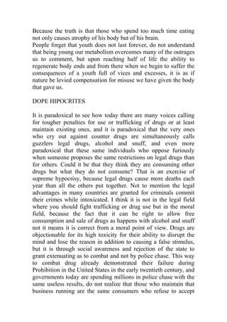 Because the truth is that those who spend too much time eating
not only causes atrophy of his body but of his brain.
People forget that youth does not last forever, do not understand
that being young our metabolism overcomes many of the outrages
us to comment, but upon reaching half of life the ability to
regenerate body ends and from there when we begin to suffer the
consequences of a youth full of vices and excesses, it is as if
nature be levied compensation for misuse we have given the body
that gave us.
DOPE HIPOCRITES
It is paradoxical to see how today there are many voices calling
for tougher penalties for use or trafficking of drugs or at least
maintain existing ones, and it is paradoxical that the very ones
who cry out against counter drugs are simultaneously calls
guzzlers legal drugs, alcohol and snuff, and even more
paradoxical that these same individuals who oppose furiously
when someone proposes the same restrictions on legal drugs than
for others. Could it be that they think they are consuming other
drugs but what they do not consume? That is an exercise of
supreme hypocrisy, because legal drugs cause more deaths each
year than all the others put together. Not to mention the legal
advantages in many countries are granted for criminals commit
their crimes while intoxicated. I think it is not in the legal field
where you should fight trafficking or drug use but in the moral
field, because the fact that it can be right to allow free
consumption and sale of drugs as happens with alcohol and snuff
not it means it is correct from a moral point of view. Drugs are
objectionable for its high toxicity for their ability to disrupt the
mind and lose the reason in addition to causing a false stimulus,
but it is through social awareness and rejection of the state to
grant extenuating as to combat and not by police chase. This way
to combat drug already demonstrated their failure during
Prohibition in the United States in the early twentieth century, and
governments today are spending millions in police chase with the
same useless results, do not realize that those who maintain that
business running are the same consumers who refuse to accept
 