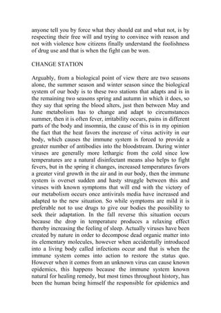 anyone tell you by force what they should eat and what not, is by
respecting their free will and trying to convince with reason and
not with violence how citizens finally understand the foolishness
of drug use and that is when the fight can be won.
CHANGE STATION
Arguably, from a biological point of view there are two seasons
alone, the summer season and winter season since the biological
system of our body is to these two stations that adapts and is in
the remaining two seasons spring and autumn in which it does, so
they say that spring the blood alters, just then between May and
June metabolism has to change and adapt to circumstances
summer, then it is often fever, irritability occurs, pains in different
parts of the body and insomnia, the cause of this is in my opinion
the fact that the heat favors the increase of virus activity in our
body, which causes the immune system is forced to provide a
greater number of antibodies into the bloodstream. During winter
viruses are generally more lethargic from the cold since low
temperatures are a natural disinfectant means also helps to fight
fevers, but in the spring it changes, increased temperatures favors
a greater viral growth in the air and in our body, then the immune
system is overset sudden and hasty struggle between this and
viruses with known symptoms that will end with the victory of
our metabolism occurs once antivirals media have increased and
adapted to the new situation. So while symptoms are mild it is
preferable not to use drugs to give our bodies the possibility to
seek their adaptation. In the fall reverse this situation occurs
because the drop in temperature produces a relaxing effect
thereby increasing the feeling of sleep. Actually viruses have been
created by nature in order to decompose dead organic matter into
its elementary molecules, however when accidentally introduced
into a living body called infections occur and that is when the
immune system comes into action to restore the status quo.
However when it comes from an unknown virus can cause known
epidemics, this happens because the immune system known
natural for healing remedy, but most times throughout history, has
been the human being himself the responsible for epidemics and
 