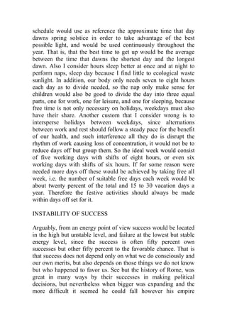 schedule would use as reference the approximate time that day
dawns spring solstice in order to take advantage of the best
possible light, and would be used continuously throughout the
year. That is, that the best time to get up would be the average
between the time that dawns the shortest day and the longest
dawn. Also I consider hours sleep better at once and at night to
perform naps, sleep day because I find little to ecological waste
sunlight. In addition, our body only needs seven to eight hours
each day as to divide needed, so the nap only make sense for
children would also be good to divide the day into three equal
parts, one for work, one for leisure, and one for sleeping, because
free time is not only necessary on holidays, weekdays must also
have their share. Another custom that I consider wrong is to
intersperse holidays between weekdays, since alternations
between work and rest should follow a steady pace for the benefit
of our health, and such interference all they do is disrupt the
rhythm of work causing loss of concentration, it would not be to
reduce days off but group them. So the ideal week would consist
of five working days with shifts of eight hours, or even six
working days with shifts of six hours. If for some reason were
needed more days off these would be achieved by taking free all
week, i.e. the number of suitable free days each week would be
about twenty percent of the total and 15 to 30 vacation days a
year. Therefore the festive activities should always be made
within days off set for it.
INSTABILITY OF SUCCESS
Arguably, from an energy point of view success would be located
in the high but unstable level, and failure at the lowest but stable
energy level, since the success is often fifty percent own
successes but other fifty percent to the favorable chance. That is
that success does not depend only on what we do consciously and
our own merits, but also depends on those things we do not know
but who happened to favor us. See but the history of Rome, was
great in many ways by their successes in making political
decisions, but nevertheless when bigger was expanding and the
more difficult it seemed he could fall however his empire
 