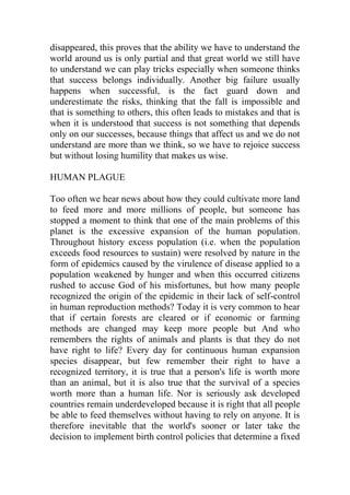 disappeared, this proves that the ability we have to understand the
world around us is only partial and that great world we still have
to understand we can play tricks especially when someone thinks
that success belongs individually. Another big failure usually
happens when successful, is the fact guard down and
underestimate the risks, thinking that the fall is impossible and
that is something to others, this often leads to mistakes and that is
when it is understood that success is not something that depends
only on our successes, because things that affect us and we do not
understand are more than we think, so we have to rejoice success
but without losing humility that makes us wise.
HUMAN PLAGUE
Too often we hear news about how they could cultivate more land
to feed more and more millions of people, but someone has
stopped a moment to think that one of the main problems of this
planet is the excessive expansion of the human population.
Throughout history excess population (i.e. when the population
exceeds food resources to sustain) were resolved by nature in the
form of epidemics caused by the virulence of disease applied to a
population weakened by hunger and when this occurred citizens
rushed to accuse God of his misfortunes, but how many people
recognized the origin of the epidemic in their lack of self-control
in human reproduction methods? Today it is very common to hear
that if certain forests are cleared or if economic or farming
methods are changed may keep more people but And who
remembers the rights of animals and plants is that they do not
have right to life? Every day for continuous human expansion
species disappear, but few remember their right to have a
recognized territory, it is true that a person's life is worth more
than an animal, but it is also true that the survival of a species
worth more than a human life. Nor is seriously ask developed
countries remain underdeveloped because it is right that all people
be able to feed themselves without having to rely on anyone. It is
therefore inevitable that the world's sooner or later take the
decision to implement birth control policies that determine a fixed
 