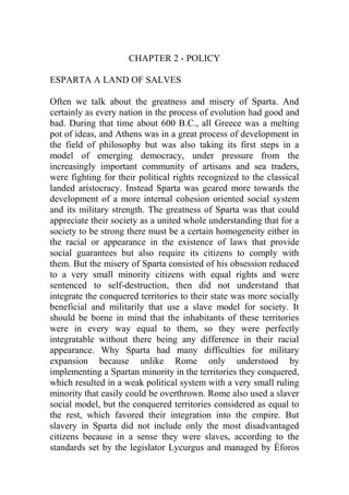 CHAPTER 2 - POLICY
ESPARTA A LAND OF SALVES
Often we talk about the greatness and misery of Sparta. And
certainly as every nation in the process of evolution had good and
bad. During that time about 600 B.C., all Greece was a melting
pot of ideas, and Athens was in a great process of development in
the field of philosophy but was also taking its first steps in a
model of emerging democracy, under pressure from the
increasingly important community of artisans and sea traders,
were fighting for their political rights recognized to the classical
landed aristocracy. Instead Sparta was geared more towards the
development of a more internal cohesion oriented social system
and its military strength. The greatness of Sparta was that could
appreciate their society as a united whole understanding that for a
society to be strong there must be a certain homogeneity either in
the racial or appearance in the existence of laws that provide
social guarantees but also require its citizens to comply with
them. But the misery of Sparta consisted of his obsession reduced
to a very small minority citizens with equal rights and were
sentenced to self-destruction, then did not understand that
integrate the conquered territories to their state was more socially
beneficial and militarily that use a slave model for society. It
should be borne in mind that the inhabitants of these territories
were in every way equal to them, so they were perfectly
integratable without there being any difference in their racial
appearance. Why Sparta had many difficulties for military
expansion because unlike Rome only understood by
implementing a Spartan minority in the territories they conquered,
which resulted in a weak political system with a very small ruling
minority that easily could be overthrown. Rome also used a slaver
social model, but the conquered territories considered as equal to
the rest, which favored their integration into the empire. But
slavery in Sparta did not include only the most disadvantaged
citizens because in a sense they were slaves, according to the
standards set by the legislator Lycurgus and managed by Éforos
 