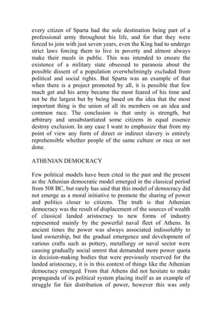 every citizen of Sparta had the sole destination being part of a
professional army throughout his life, and for that they were
forced to join with just seven years, even the King had to undergo
strict laws forcing them to live in poverty and almost always
make their meals in public. This was intended to ensure the
existence of a military state obsessed to paranoia about the
possible dissent of a population overwhelmingly excluded from
political and social rights. But Sparta was an example of that
when there is a project promoted by all, it is possible that few
much get and his army became the most feared of his time and
not be the largest but by being based on the idea that the most
important thing is the union of all its members on an idea and
common race. The conclusion is that unity is strength, but
arbitrary and unsubstantiated some citizens in equal essence
destroy exclusion. In any case I want to emphasize that from my
point of view any form of direct or indirect slavery is entirely
reprehensible whether people of the same culture or race or not
done.
ATHENIAN DEMOCRACY
Few political models have been cited in the past and the present
as the Athenian democratic model emerged in the classical period
from 508 BC, but rarely has said that this model of democracy did
not emerge as a moral initiative to promote the sharing of power
and politics closer to citizens. The truth is that Athenian
democracy was the result of displacement of the sources of wealth
of classical landed aristocracy to new forms of industry
represented mainly by the powerful naval fleet of Athens. In
ancient times the power was always associated indissolubly to
land ownership, but the gradual emergence and development of
various crafts such as pottery, metallurgy or naval sector were
causing gradually social unrest that demanded more power quota
in decision-making bodies that were previously reserved for the
landed aristocracy, it is in this context of things like the Athenian
democracy emerged. From that Athens did not hesitate to make
propaganda of its political system placing itself as an example of
struggle for fair distribution of power, however this was only
 