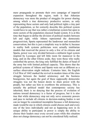 mere propaganda to promote their own campaign of imperial
expansion throughout the region, truth is that Athenian
democracy was more the product of struggles for power sharing
among which a true democracy productive sectors, as only
representing these sectors and only had political rights a tiny part
of the population, so for correctly describe this political system
would have to say that was rather a totalitarian system but open to
more sectors of the population classical feudal system. It is at this
time that began to define the division of political models between
left and right, while Athens represented the democratic
progressivism, Sparta represented the landowner and monarchist
conservatism, but this is just a simplistic way to define it, because
in reality both systems politicians were actually totalitarian
models that reserved the power to only a few of its citizens and
Sparta, power was very divided between a militarist legal system
inspired by Lycurgus and left little room for maneuver to the
king, and on the other Éforos aside, they were those who really
controlled the power, the king only fulfilled the duties of head of
the army but with limited political capacity. This shows that the
political systems of Athens and Sparta were not as different as a
surface observation might indicate. Centuries later, the English
Civil War of 1642 marked the revival in modern times of the class
struggle between the landed aristocracy and the business
bourgeoisie, but again the goal of these supposedly democratic
struggles was not the honest desire to share power with the
people, but rather use him to overthrow the aristocracy. This is
actually the political model that contemporary society has
inherited, there is no denying that the process of evolution of
nations toward democracy is a factor of progress, but it is also
true that while democracy stop not only serve economic powers
and pass to include all citizens in decision-making bodies is not
can no longer be considered incomplete because a full democracy
made would be one in which citizens could choose each and every
one of the laws individually and not as happening now in its
unique ability to participate in power is simply the ability to
choose their leaders once every several years while this situation
does not change democracy can not be considered fully realized.
 