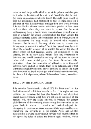 them to workshops with which to work in prisons and thus pay
their debts to the state and their victims? Could it be that the state
has some unmentionable debt to them? The right thing would be
that the government had prohibited by law to spend more on a
prisoner of what it can produce through their own work, because
it is not fair that victims have to set aside a portion of their taxes
to keep them when they can work in prison. But the most
embarrassing thing is that in some countries have created laws so
that an offender can obtain compensation for their victims for
damages suffered during the commission of their crimes, based on
the assumption that they would be treated with excessive
hardness. But is not it the duty of the state to prevent any
inducement to commit a crime? So it just would have been to
allow the offender to report if he wanted his victim for alleged
abuse which he had received during the commission of the
offense, but in no case could benefit from any compensation
because that would contradict the duty of the state to combat
crime and ensure social good. But these Democrats false
politicians reduce the sentences of offenders in a thousand
different ways and all to benefit them to be detained, and if that
were not enough invented the law of amnesty so that in the event
that there was no legal way to get rid of then shame themselves,
i.e. their political partners, who call themselves decent, would free
them.
FRAUD OF THE ECONOMIC CRISIS
It is true that the economic crisis of 2008 has been a real test for
both citizens and politicians since been forced to implement new
methods for recovery, but has also launched a real deception
social masses because what they are not told is that most of the
reasons why they are asked austerity is because the current
globalization of the economy means using the same rules of the
game both in advanced countries and underdeveloped, i.e.
attempting to convince workers to reduce their wages and become
something like servants as in the middle Ages, and all this
because it is allowing trade without barriers with countries that do
not apply any rules to ensure the human rights workers, which
 