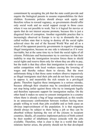 commitment by accepting the job that the state could provide and
require the biological parents to assume responsibilities for their
children. Economic policies should always seek equity and
therefore refuse to reward vagrancy, so governments should offer
only social work and no social support except in those cases
where it was not possible to work. Nor is it logical for movies or
sports that do not interest anyone promote, because this is just a
disguised form of corruption. Another regrettable practice that is
increasingly observed in Europe is to try to dismantle the so-
called welfare state that is trying to destroy all the social rights
achieved since the end of the Second World War and all as a
result of the apparent passivity governments in regard to stopping
illegal immigration, because on one side is tolerated as if it were
inevitable, but at the same time try to limit the social rights of all
citizens. Politicians and businessmen try to convince us that their
inability to stop the immigration invasion forces them to shield
social rights and reserve them only for whom they are able to pay,
but the truth is that they allow that immigration in order to cause
unfair competition with local workers causing the lowering of
wages and thereby reduce them to slavery. But the most
unfortunate thing is that those same workers observe impassively
as illegal immigrants steal their jobs and do not have the courage
to oppose it, and meanwhile the rich remain in a privileged
ghetto. Therefore legalize these immigrants is a serious mistake,
because although their situation may be considered unfortunate
not stop being unfair against those who try to immigrate legally
and therefore represents support for immigration mafias. On the
other hand it makes no sense to consent immigration in a country
where there is already a bag of large unemployed, as this results
in an unnecessary confrontation between workers having more
people willing to work than jobs available and so both cause an
obvious impoverishment of the population. It is that migration
should always be subject to there being a job so they can be
absorbed without harming the rest of the citizens in recipient
countries. Ideally, all countries implement policies of birth control
by their number of inhabitants always coincide with the jobs
available. Therefore, what is clear is that in a world that trade
relations barrier arises, the priority should not be that developed
 