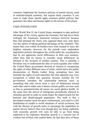 countries implement the business policies of partial slavery used
in underdeveloped countries, but require these countries if you
want to trade them should apply common global policies that
guarantee fair labor and human rights to all citizens of the planet.
FAKE INTEGRATION
After World War II, the United States attempted to take political
advantage of his victory against the Germans, but had never been
willingly for Americans interracial mixtures however because
they had defeated the Nazis who opposed them now only there
was the option of taking political advantage of the situation. This
means that even within its borders laws were created to leave the
helpless minority, however for the outside were undertaken
imperialist policies throughout the world under the consideration
that by not appreciate racial differences in their own territory,
either they had no reason to consider racial differences an
obstacle to the invasion of another country. This is certainly a
frivolous way to understand the idea of racial equality also within
the United States government showed no interest in recognizing
the rights of other different races of white, which led to the public
denunciation of Martin Luther King, prompting laws that
formally the rights of such minorities but only apparent way were
recognized is called into question, because actually the US
government considers the relationship between races as
something that only serves from a view of submission toward
each other and to make sure it denies citizens public services such
as free or guaranteed that all causes are social ghettos health. At
the same time the arrival of immigrants periodically allowed to
stimulate growth in order to create hopes for improvement for the
battered and disadvantaged population. The truth is that a
developed country need not grow continuously, you need is a fair
distribution of wealth to avoid situations of social exclusion, but
with the illusion of growth seeks to encourage the population in
partial slavery believe that even though they are being exploited,
with economic growth will soon be able to go from being
exploited to be exploiters therefore growth is a concern not of
workers but of those who exploit them, for fear they have of those
 