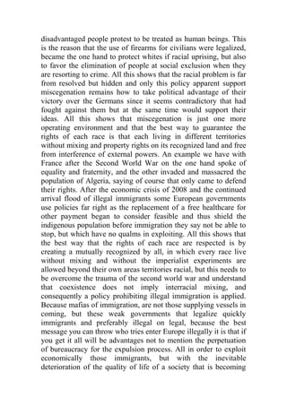 disadvantaged people protest to be treated as human beings. This
is the reason that the use of firearms for civilians were legalized,
became the one hand to protect whites if racial uprising, but also
to favor the elimination of people at social exclusion when they
are resorting to crime. All this shows that the racial problem is far
from resolved but hidden and only this policy apparent support
miscegenation remains how to take political advantage of their
victory over the Germans since it seems contradictory that had
fought against them but at the same time would support their
ideas. All this shows that miscegenation is just one more
operating environment and that the best way to guarantee the
rights of each race is that each living in different territories
without mixing and property rights on its recognized land and free
from interference of external powers. An example we have with
France after the Second World War on the one hand spoke of
equality and fraternity, and the other invaded and massacred the
population of Algeria, saying of course that only came to defend
their rights. After the economic crisis of 2008 and the continued
arrival flood of illegal immigrants some European governments
use policies far right as the replacement of a free healthcare for
other payment began to consider feasible and thus shield the
indigenous population before immigration they say not be able to
stop, but which have no qualms in exploiting. All this shows that
the best way that the rights of each race are respected is by
creating a mutually recognized by all, in which every race live
without mixing and without the imperialist experiments are
allowed beyond their own areas territories racial, but this needs to
be overcome the trauma of the second world war and understand
that coexistence does not imply interracial mixing, and
consequently a policy prohibiting illegal immigration is applied.
Because mafias of immigration, are not those supplying vessels in
coming, but these weak governments that legalize quickly
immigrants and preferably illegal on legal, because the best
message you can throw who tries enter Europe illegally it is that if
you get it all will be advantages not to mention the perpetuation
of bureaucracy for the expulsion process. All in order to exploit
economically those immigrants, but with the inevitable
deterioration of the quality of life of a society that is becoming
 