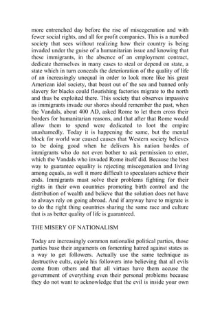 more entrenched day before the rise of miscegenation and with
fewer social rights, and all for profit companies. This is a numbed
society that sees without realizing how their country is being
invaded under the guise of a humanitarian issue and knowing that
these immigrants, in the absence of an employment contract,
dedicate themselves in many cases to steal or depend on state, a
state which in turn conceals the deterioration of the quality of life
of an increasingly unequal in order to look more like his great
American idol society, that beast out of the sea and banned only
slavery for blacks could flourishing factories migrate to the north
and thus be exploited there. This society that observes impassive
as immigrants invade our shores should remember the past, when
the Vandals, about 400 AD, asked Rome to let them cross their
borders for humanitarian reasons, and that after that Rome would
allow them to spend were dedicated to loot the empire
unashamedly. Today it is happening the same, but the mental
block for world war caused causes that Western society believes
to be doing good when he delivers his nation hordes of
immigrants who do not even bother to ask permission to enter,
which the Vandals who invaded Rome itself did. Because the best
way to guarantee equality is rejecting miscegenation and living
among equals, as well it more difficult to speculators achieve their
ends. Immigrants must solve their problems fighting for their
rights in their own countries promoting birth control and the
distribution of wealth and believe that the solution does not have
to always rely on going abroad. And if anyway have to migrate is
to do the right thing countries sharing the same race and culture
that is as better quality of life is guaranteed.
THE MISERY OF NATIONALISM
Today are increasingly common nationalist political parties, those
parties base their arguments on fomenting hatred against states as
a way to get followers. Actually use the same technique as
destructive cults, cajole his followers into believing that all evils
come from others and that all virtues have them accuse the
government of everything even their personal problems because
they do not want to acknowledge that the evil is inside your own
 
