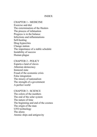 INDEX
CHAPTER 1 - MEDICINE
Exercise and diet
The extermination of the Healers
The process of infatuation
Progress is in the balance
Infections and inflammations
Self-healing
Drug hypocrites
Change station
The importance of a stable schedule
Instability of success
Human plague
CHAPTER 2 - POLICY
Esparta a land of slaves
Athenian democracy
Immoral state
Fraud of the economic crisis
False integration
The misery of nationalism
The strength of a government
A perfect world
CHAPTER 3 - SCIENCE
The colors of the numbers
The end of the solar system
The nature of time
The beginning and end of the cosmos
The origin of the man
UFO technology
The aliens
Atomic ships and antigravity
 