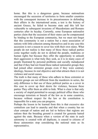 home. But this is a dangerous game, because nationalism
encouraged the secession of territories to form smaller countries
with the consequent increase in its precariousness in defending
their affairs in the international arena, a test is the history of
ancient Greece, he failed to become state and this left her
vulnerable to subsequent invasions of Macedonians and Romans
centuries after its heyday. Currently, some European nationalist
parties claim that the secession of their states can be compensated
by binding to the European community, but we must not forget
that this community is not a nation but a mere association of
nations with little cohesion among themselves and in any case this
accession is not a reason to sever ties with their own states. What
people do not realize is that many of those these radical parties
come together really do not to defend the people, traditions or
human rights but because they offer the opportunity to unleash
their aggression is what truly they seek, as it is in many cases of
people frustrated by personal problems and socially maladjusted
and that if they had not found these radical nationalist groups they
had joined other extremist groups even if they were contrary
ideology, because its real objective and what attracts them it is not
violence and social causes.
The truth is that many of those who adhere to these extremist or
terrorist groups are not different from the murderers in series, the
only difference is that use of these political parties as a cover in
this case to cover up their desire for violence, because these
parties They offer them an alibi to hide. What is clear is that only
a society of stupid permitted to occupy political office those who
encourage terrorism or breach of the law as in some countries,
because without respect for the law or the constitution is
impossible for a state you can progress.
Perhaps the lesson to be learned from this is that excessive des
centralism can lead to anarchy and that when a country has no
clear concept of nation and are led to believe that regions are
nations then the breeding ground is created for generate hatred
against the state. Because when a version of the state in each
autonomy is created with all duplicate, is caused to citizens of
those autonomies stop considering the national state as its
representative.
 
