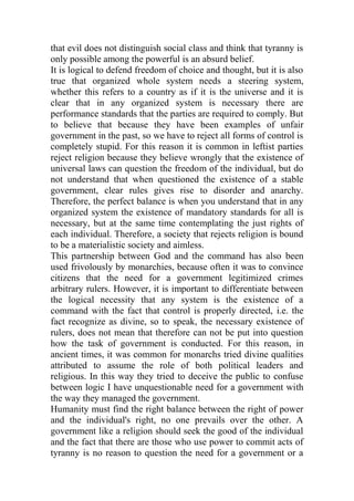 that evil does not distinguish social class and think that tyranny is
only possible among the powerful is an absurd belief.
It is logical to defend freedom of choice and thought, but it is also
true that organized whole system needs a steering system,
whether this refers to a country as if it is the universe and it is
clear that in any organized system is necessary there are
performance standards that the parties are required to comply. But
to believe that because they have been examples of unfair
government in the past, so we have to reject all forms of control is
completely stupid. For this reason it is common in leftist parties
reject religion because they believe wrongly that the existence of
universal laws can question the freedom of the individual, but do
not understand that when questioned the existence of a stable
government, clear rules gives rise to disorder and anarchy.
Therefore, the perfect balance is when you understand that in any
organized system the existence of mandatory standards for all is
necessary, but at the same time contemplating the just rights of
each individual. Therefore, a society that rejects religion is bound
to be a materialistic society and aimless.
This partnership between God and the command has also been
used frivolously by monarchies, because often it was to convince
citizens that the need for a government legitimized crimes
arbitrary rulers. However, it is important to differentiate between
the logical necessity that any system is the existence of a
command with the fact that control is properly directed, i.e. the
fact recognize as divine, so to speak, the necessary existence of
rulers, does not mean that therefore can not be put into question
how the task of government is conducted. For this reason, in
ancient times, it was common for monarchs tried divine qualities
attributed to assume the role of both political leaders and
religious. In this way they tried to deceive the public to confuse
between logic I have unquestionable need for a government with
the way they managed the government.
Humanity must find the right balance between the right of power
and the individual's right, no one prevails over the other. A
government like a religion should seek the good of the individual
and the fact that there are those who use power to commit acts of
tyranny is no reason to question the need for a government or a
 