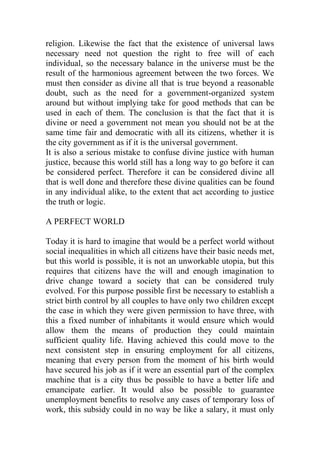 religion. Likewise the fact that the existence of universal laws
necessary need not question the right to free will of each
individual, so the necessary balance in the universe must be the
result of the harmonious agreement between the two forces. We
must then consider as divine all that is true beyond a reasonable
doubt, such as the need for a government-organized system
around but without implying take for good methods that can be
used in each of them. The conclusion is that the fact that it is
divine or need a government not mean you should not be at the
same time fair and democratic with all its citizens, whether it is
the city government as if it is the universal government.
It is also a serious mistake to confuse divine justice with human
justice, because this world still has a long way to go before it can
be considered perfect. Therefore it can be considered divine all
that is well done and therefore these divine qualities can be found
in any individual alike, to the extent that act according to justice
the truth or logic.
A PERFECT WORLD
Today it is hard to imagine that would be a perfect world without
social inequalities in which all citizens have their basic needs met,
but this world is possible, it is not an unworkable utopia, but this
requires that citizens have the will and enough imagination to
drive change toward a society that can be considered truly
evolved. For this purpose possible first be necessary to establish a
strict birth control by all couples to have only two children except
the case in which they were given permission to have three, with
this a fixed number of inhabitants it would ensure which would
allow them the means of production they could maintain
sufficient quality life. Having achieved this could move to the
next consistent step in ensuring employment for all citizens,
meaning that every person from the moment of his birth would
have secured his job as if it were an essential part of the complex
machine that is a city thus be possible to have a better life and
emancipate earlier. It would also be possible to guarantee
unemployment benefits to resolve any cases of temporary loss of
work, this subsidy could in no way be like a salary, it must only
 