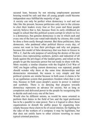 secured loan, because by not missing employment payment
housing would be safe and thus all young people could become
independent once fulfilled the majority of age.
A society can only be perfect when democracy is real and not
fake like the present, because politicians only turn to the citizens
to elect their leaders every four or five years and these people
naively believe that is fair, because from its early childhood are
taught in school that this political system corrupt in which we live
is a democracy, but genuine democracy is one in which each and
every one of the laws are voted individually by citizens, this could
be done a form easily through internet. But these politicians, false
democrats, who pardoned other political thieves every day, of
course not want to lose their privileges and why not propose,
because this model of false democracy that was born in Greece in
508 a. C, had the sole purpose of satisfying the desires of the new
business class representing seafarers, potters and industrial of all
kinds against the privileges of the landed gentry, and relied on the
people to get the necessary power but not ready to share with the.
More recently a similar situation with the English Civil War of
1642 era began calling current democracy was repeated, people
should wonder why there at the same time dictatorships and
democracies misnamed, the reason is very simple and that
political systems are similar because in both cases it claims to be
in an egalitarian system that guarantees freedom when that is not
true, because in both cases people's access to power is indirect
and symbolic. There is no denying that progress towards
democracy represents an advance for society, but as long as
completion and delivered power to the people by recognizing this
to decide each and every one of the laws.
Would also be different unions, as would be more oriented to
perform their duties in the field of law and the legal profession
has to be a parallel to state power. Nor is it logical to allow these
organizations to disturb the public peace by organizing riots
simply because these claim to be of social interest, for fighting for
the sake of the workers of a company it may be legitimate, but
that does not entitle harm to other citizens resorting to more
typical criminal practices.
 