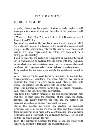 CHAPTER 3 - SCIENCE
COLORS OF NUMBERS
Arguably from a symbolic point of view to each number would
correspond to a color in this way the color of the numbers would
be this.
0 White, 1 Black, Red 2, Green 3, 4, Red, 5 Dorado, 6 Blue 7
Brown 8 Red 9 Blue.
We must not confuse the symbolic meaning of numbers called
(Synesthesia) because the former is the result of a metaphysical
analysis of the relationship between the numbers and colors and
instead the latter represented as colors are perceived by a
biological abnormality.
It can be seen that the red color is repeated in even numbers and
not in odd so it can be deduced that the colors with low frequency
in the electromagnetic spectrum colors are in even numbers and
numbers with frequency colors more high are in odd numbers.
If we analyze the numbers more deeply the conclusion would be
this.
Zero: It represents the void, feminine, nothing, but nothing like
complementary of something, the space between two slings or
opposite the crest of a deep, water, cold, planets, stars with
respect the galactic core, the circle with the center point.
One: This number represents something, existence, masculine,
item, matter, the sun, the central coordinator.
The two: This number represents the association between zero
and one, of them show the existence of the sexes, the binary
function, the duality between the void and the particle, the
magnetic polarities, as one may represent the male.
Three: This number represents life, creating an organized
structure, each point is supported by the other and thus separating
form the pyramid stage prior to the development of more complex
structures, also it represents the difference between the top and
bottom the exception and the rule.
Four: This number is progress for three to add one more point
square key element is formed in the crystal structures.
 