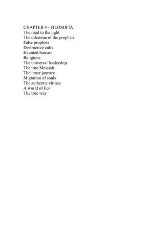 CHAPTER 4 - FILOSOFÍA
The road to the light
The dilemma of the prophets
False prophets
Destructive cults
Haunted houses
Religions
The universal leadership
The true Messiah
The inner journey
Migration of souls
The authentic virtues
A world of lies
The true way
 