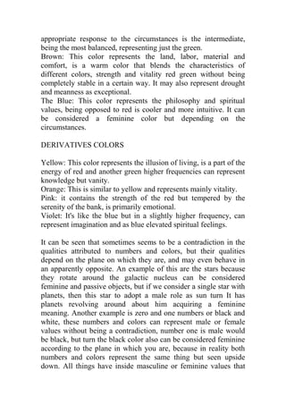 appropriate response to the circumstances is the intermediate,
being the most balanced, representing just the green.
Brown: This color represents the land, labor, material and
comfort, is a warm color that blends the characteristics of
different colors, strength and vitality red green without being
completely stable in a certain way. It may also represent drought
and meanness as exceptional.
The Blue: This color represents the philosophy and spiritual
values, being opposed to red is cooler and more intuitive. It can
be considered a feminine color but depending on the
circumstances.
DERIVATIVES COLORS
Yellow: This color represents the illusion of living, is a part of the
energy of red and another green higher frequencies can represent
knowledge but vanity.
Orange: This is similar to yellow and represents mainly vitality.
Pink: it contains the strength of the red but tempered by the
serenity of the bank, is primarily emotional.
Violet: It's like the blue but in a slightly higher frequency, can
represent imagination and as blue elevated spiritual feelings.
It can be seen that sometimes seems to be a contradiction in the
qualities attributed to numbers and colors, but their qualities
depend on the plane on which they are, and may even behave in
an apparently opposite. An example of this are the stars because
they rotate around the galactic nucleus can be considered
feminine and passive objects, but if we consider a single star with
planets, then this star to adopt a male role as sun turn It has
planets revolving around about him acquiring a feminine
meaning. Another example is zero and one numbers or black and
white, these numbers and colors can represent male or female
values without being a contradiction, number one is male would
be black, but turn the black color also can be considered feminine
according to the plane in which you are, because in reality both
numbers and colors represent the same thing but seen upside
down. All things have inside masculine or feminine values that
 