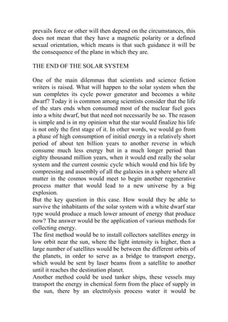 prevails force or other will then depend on the circumstances, this
does not mean that they have a magnetic polarity or a defined
sexual orientation, which means is that such guidance it will be
the consequence of the plane in which they are.
THE END OF THE SOLAR SYSTEM
One of the main dilemmas that scientists and science fiction
writers is raised. What will happen to the solar system when the
sun completes its cycle power generator and becomes a white
dwarf? Today it is common among scientists consider that the life
of the stars ends when consumed most of the nuclear fuel goes
into a white dwarf, but that need not necessarily be so. The reason
is simple and is in my opinion what the star would finalize his life
is not only the first stage of it. In other words, we would go from
a phase of high consumption of initial energy in a relatively short
period of about ten billion years to another reverse in which
consume much less energy but in a much longer period than
eighty thousand million years, when it would end really the solar
system and the current cosmic cycle which would end his life by
compressing and assembly of all the galaxies in a sphere where all
matter in the cosmos would meet to begin another regenerative
process matter that would lead to a new universe by a big
explosion.
But the key question in this case. How would they be able to
survive the inhabitants of the solar system with a white dwarf star
type would produce a much lower amount of energy that produce
now? The answer would be the application of various methods for
collecting energy.
The first method would be to install collectors satellites energy in
low orbit near the sun, where the light intensity is higher, then a
large number of satellites would be between the different orbits of
the planets, in order to serve as a bridge to transport energy,
which would be sent by laser beams from a satellite to another
until it reaches the destination planet.
Another method could be used tanker ships, these vessels may
transport the energy in chemical form from the place of supply in
the sun, there by an electrolysis process water it would be
 