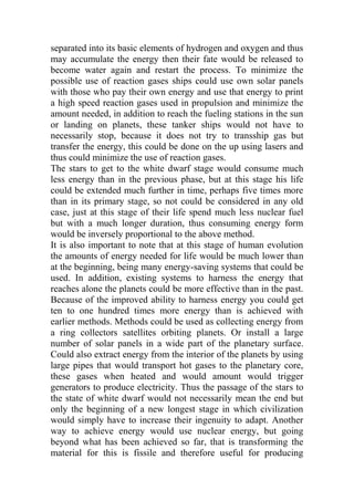 separated into its basic elements of hydrogen and oxygen and thus
may accumulate the energy then their fate would be released to
become water again and restart the process. To minimize the
possible use of reaction gases ships could use own solar panels
with those who pay their own energy and use that energy to print
a high speed reaction gases used in propulsion and minimize the
amount needed, in addition to reach the fueling stations in the sun
or landing on planets, these tanker ships would not have to
necessarily stop, because it does not try to transship gas but
transfer the energy, this could be done on the up using lasers and
thus could minimize the use of reaction gases.
The stars to get to the white dwarf stage would consume much
less energy than in the previous phase, but at this stage his life
could be extended much further in time, perhaps five times more
than in its primary stage, so not could be considered in any old
case, just at this stage of their life spend much less nuclear fuel
but with a much longer duration, thus consuming energy form
would be inversely proportional to the above method.
It is also important to note that at this stage of human evolution
the amounts of energy needed for life would be much lower than
at the beginning, being many energy-saving systems that could be
used. In addition, existing systems to harness the energy that
reaches alone the planets could be more effective than in the past.
Because of the improved ability to harness energy you could get
ten to one hundred times more energy than is achieved with
earlier methods. Methods could be used as collecting energy from
a ring collectors satellites orbiting planets. Or install a large
number of solar panels in a wide part of the planetary surface.
Could also extract energy from the interior of the planets by using
large pipes that would transport hot gases to the planetary core,
these gases when heated and would amount would trigger
generators to produce electricity. Thus the passage of the stars to
the state of white dwarf would not necessarily mean the end but
only the beginning of a new longest stage in which civilization
would simply have to increase their ingenuity to adapt. Another
way to achieve energy would use nuclear energy, but going
beyond what has been achieved so far, that is transforming the
material for this is fissile and therefore useful for producing
 